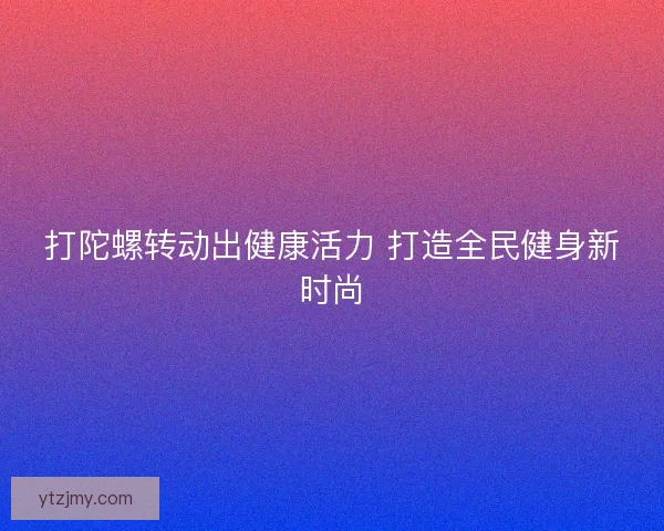 打陀螺转动出健康活力 打造全民健身新时尚